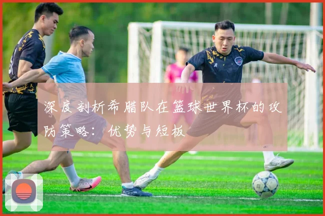 深度剖析希腊队在篮球世界杯的攻防策略：优势与短板