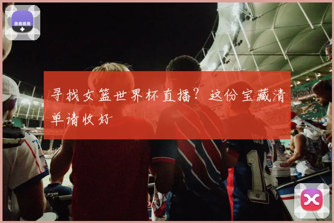 寻找女篮世界杯直播？这份宝藏清单请收好