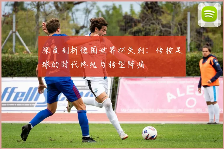 深度剖析德国世界杯失利：传控足球的时代终结与转型阵痛